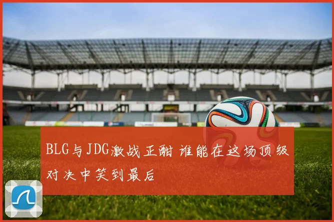 BLG与JDG激战正酣 谁能在这场顶级对决中笑到最后