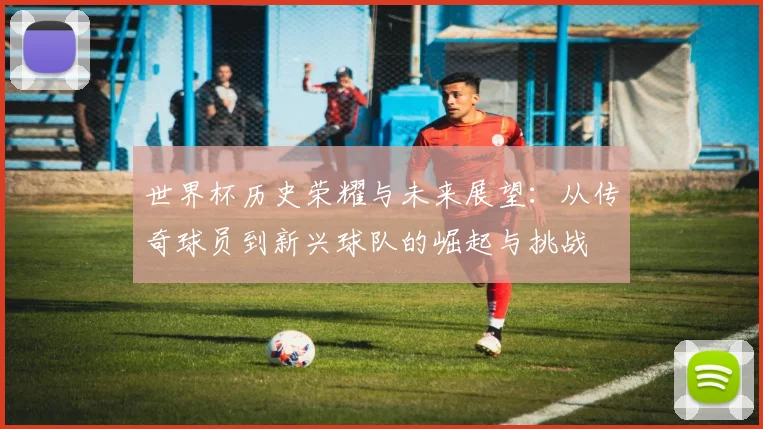 世界杯历史荣耀与未来展望：从传奇球员到新兴球队的崛起与挑战