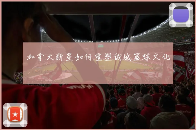 加拿大新星如何重塑俄城篮球文化