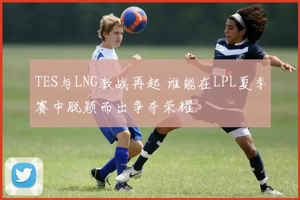 TES与LNG激战再起 谁能在LPL夏季赛中脱颖而出争夺荣耀