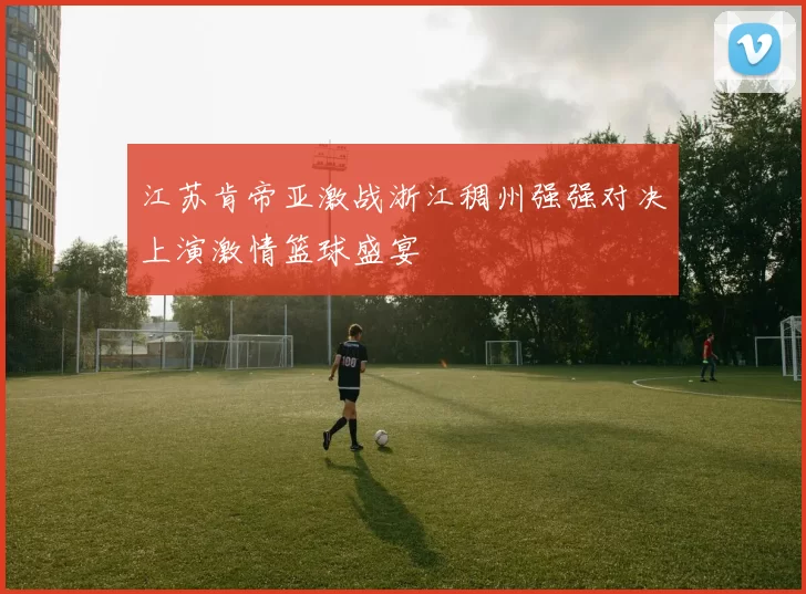 江苏肯帝亚激战浙江稠州强强对决上演激情篮球盛宴