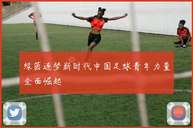 绿茵逐梦新时代中国足球青年力量全面崛起