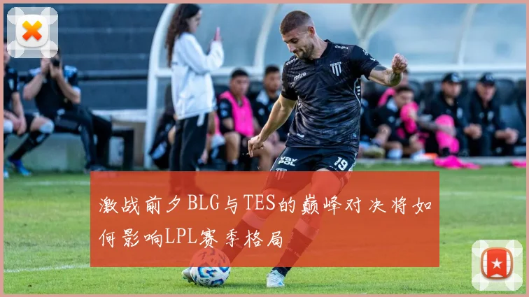 激战前夕BLG与TES的巅峰对决将如何影响LPL赛季格局
