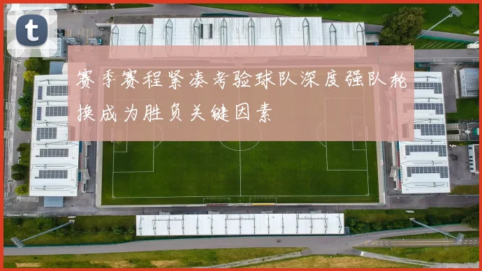 赛季赛程紧凑考验球队深度强队轮换成为胜负关键因素