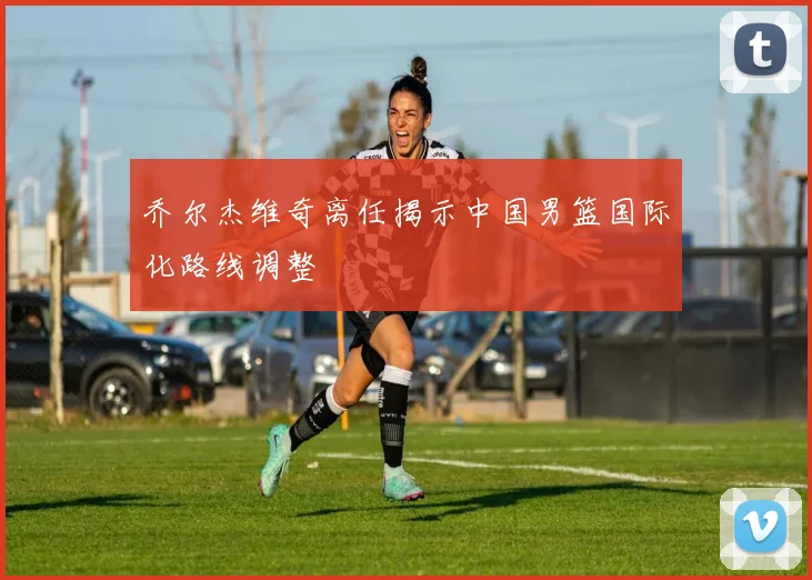 乔尔杰维奇离任揭示中国男篮国际化路线调整