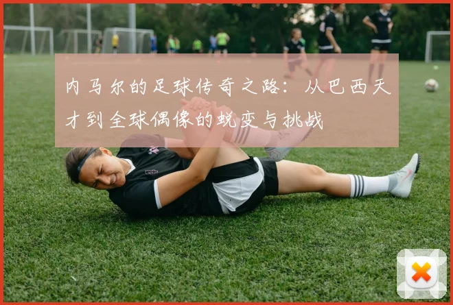 内马尔的足球传奇之路：从巴西天才到全球偶像的蜕变与挑战