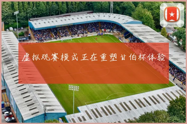 虚拟观赛模式正在重塑甘伯杯体验