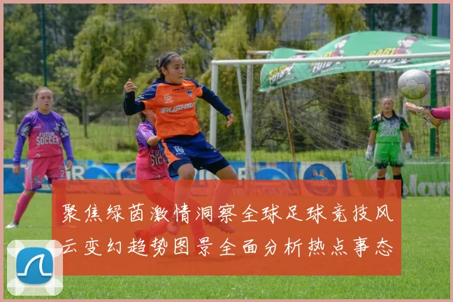 聚焦绿茵激情洞察全球足球竞技风云变幻趋势图景全面分析热点事态