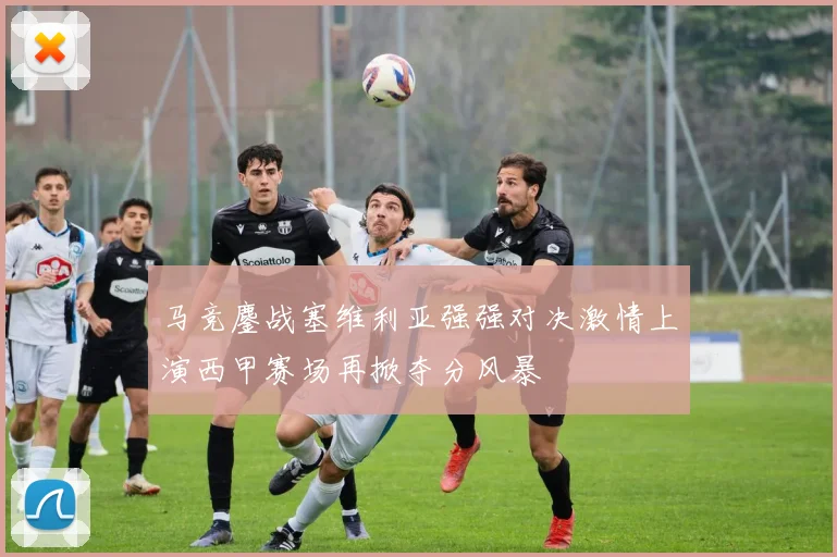 马竞鏖战塞维利亚强强对决激情上演西甲赛场再掀夺分风暴