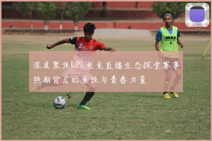 深度聚焦LPL电竞直播生态探索赛事热潮背后的竞技与青春力量