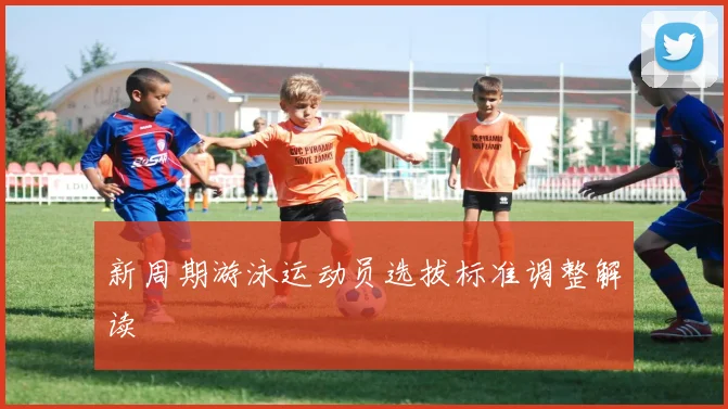 新周期游泳运动员选拔标准调整解读