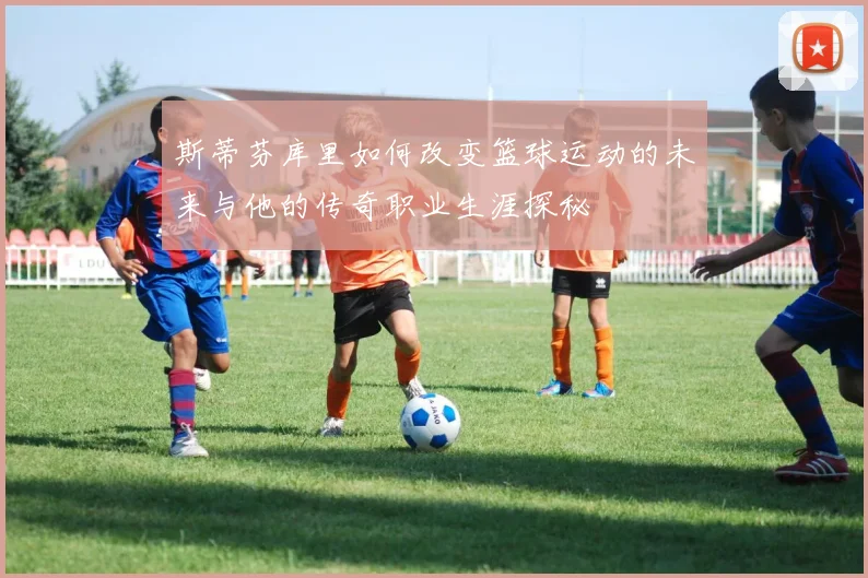 斯蒂芬库里如何改变篮球运动的未来与他的传奇职业生涯探秘